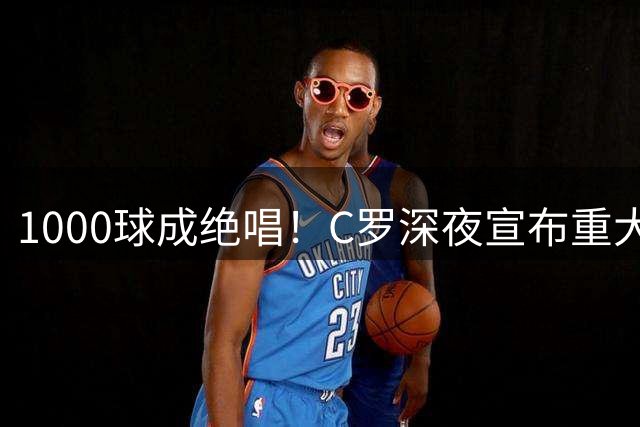1000球成绝唱！C罗深夜宣布重大决定：这一年是终点